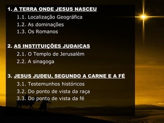 1. A TERRA ONDE JESUS NASCEU
1.1. Localização Geográfica
1.2. As dominações
1.3. Os Romanos
2. AS INSTITUIÇÕES JUDAICAS
2.1. O Templo de Jerusalém
2.2. A sinagoga
3. JESUS JUDEU, SEGUNDO A CARNE E A FÉ
3.1. Testemunhos históricos
3.2. Do ponto de vista da raça
3.3. Do ponto de vista da fé
 