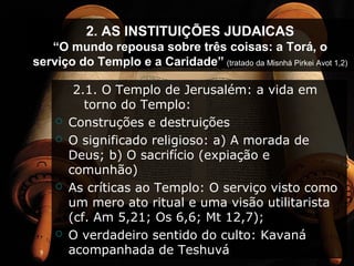 2. AS INSTITUIÇÕES JUDAICAS
“O mundo repousa sobre três coisas: a Torá, o
serviço do Templo e a Caridade” (tratado da Misnhá Pirkei Avot 1,2)
2.1. O Templo de Jerusalém: a vida em
torno do Templo:
 Construções e destruições
 O significado religioso: a) A morada de
Deus; b) O sacrifício (expiação e
comunhão)
 As críticas ao Templo: O serviço visto como
um mero ato ritual e uma visão utilitarista
(cf. Am 5,21; Os 6,6; Mt 12,7);
 O verdadeiro sentido do culto: Kavaná
acompanhada de Teshuvá
 