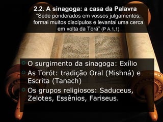 2.2. A sinagoga: a casa da Palavra
“Sede ponderados em vossos julgamentos,
formai muitos discípulos e levantai uma cerca
em volta da Torá” (P A.1,1)
 O surgimento da sinagoga: Exílio
 As Torót: tradição Oral (Mishná) e
Escrita (Tanach)
 Os grupos religiosos: Saduceus,
Zelotes, Essênios, Fariseus.
 