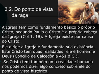 3.2. Do ponto de vista
da raça
 A Igreja tem como fundamento básico o próprio
Cristo, segundo Paulo o Cristo é a própria cabeça
da Igreja (Col 1, 18). A Igreja existe por causa
do Cristo.
 Ele dirige a Igreja e fundamenta sua existência.
Este Cristo tem duas realidades: ele é homem e
Deus (Concilio de Calcedônia 451 d.C.).
 Se Cristo tem também uma realidade humana
nós podemos dizer algo concreto sobre ele do
ponto de vista histórico.
 