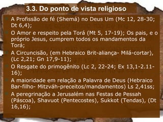 3.3. Do ponto de vista religioso
 A Profissão de fé (Shemá) no Deus Um (Mc 12, 28-30;
Dt 6,4);
 O Amor e respeito pela Torá (Mt 5, 17-19); Os pais, e o
próprio Jesus, cumprem todos os mandamentos da
Torá;
 A Circuncisão, (em Hebraico Brit-aliança- Milá-cortar),
(Lc 2,21; Gn 17,9-11);
 O Resgate do primogênito (Lc 2, 22-24; Ex 13,1-2.11-
16);
 A maioridade em relação a Palavra de Deus (Hebraico
Bar-filho- Mitzváh-preceitos/mandamentos) Ls 2,41ss;
 A peregrinação a Jerusalém nas Festas de Pessah
(Páscoa), Shavuot (Pentecostes), Sukkot (Tendas), (Dt
16,16);
 