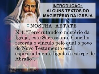 INTRODUÇÃO:
ALGUNS TEXTOS DO
MAGISTÉRIO DA IGREJA
 NOSTRA AETATE
N.4. “Perscrutando o mistério da
Igreja, este Sacrossanto Concílio
recorda o vínculo pelo qual o povo
do Novo Testamento está
espiritualmente ligado à estirpe de
Abraão”.
 