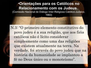 •Orientações para os Católicos no
Relacionamento com os Judeus.
(Comissão Nacional de Diálogo Inter-Religioso Católico-Judaico.
1983)
N.3: “O primeiro elemento constitutivo do
povo judeu é a sua religião, que aos fiéis
católicos não é lícito considerar
simplesmente como uma das religiões
que existem atualmente na terra. Na
verdade, foi através do povo judeu que na
história da humanidade se implantou a
fé no Deus único ou o monoteísmo”.
 