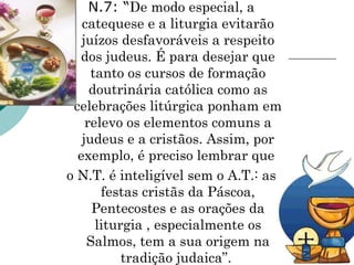 N.7: “De modo especial, a
catequese e a liturgia evitarão
juízos desfavoráveis a respeito
dos judeus. É para desejar que
tanto os cursos de formação
doutrinária católica como as
celebrações litúrgica ponham em
relevo os elementos comuns a
judeus e a cristãos. Assim, por
exemplo, é preciso lembrar que
o N.T. é inteligível sem o A.T.: as
festas cristãs da Páscoa,
Pentecostes e as orações da
liturgia , especialmente os
Salmos, tem a sua origem na
tradição judaica”.
 
