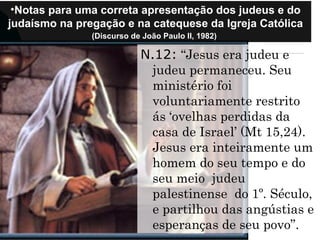 •Notas para uma correta apresentação dos judeus e do
judaísmo na pregação e na catequese da Igreja Católica
(Discurso de João Paulo II, 1982)
N.12: “Jesus era judeu e
judeu permaneceu. Seu
ministério foi
voluntariamente restrito
ás ‘ovelhas perdidas da
casa de Israel’ (Mt 15,24).
Jesus era inteiramente um
homem do seu tempo e do
seu meio judeu
palestinense do 1º. Século,
e partilhou das angústias e
esperanças de seu povo”.
 