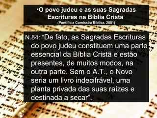 •O povo judeu e as suas Sagradas
Escrituras na Bíblia Cristã
(Pontifícia Comissão Bíblica, 2001)
N.84: “De fato, as Sagradas Escrituras
do povo judeu constituem uma parte
essencial da Bíblia Cristã e estão
presentes, de muitos modos, na
outra parte. Sem o A.T., o Novo
seria um livro indecifrável, uma
planta privada das suas raízes e
destinada a secar”.
 