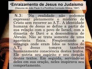 •Enraizamento de Jesus no Judaísmo
(Discurso de João Paulo II a Pontifícia Comissão Bíblica, 1997)
N.3: “Na realidade não podemos
expressar plenamente o mistério de
Cristo sem recorrer ao A.T.. A identidade
humana de Jesus se define a partir de
sua relação com o povo de Israel, com a
dinastia de Davi e a descendência de
Abraão. Não se trata somente de uma
aparência física. Freqüentando a
sinagoga onde eram lidos os textos do
A.T., Jesus tomava também
humanamente consciência destes textos.
Ele nutria seu espírito e seu coração
destes textos. Em seguida, servindo-se
deles em sua oração, neles inspirava seu
comportamento.
 