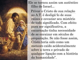 Ele se tornou assim um autêntico
filho de Israel...
Privar o Cristo de sua relação
ao A.T. é desligá-lo de suas
raízes e esvaziar seu mistério
de todo significado. Com efeito
para ser significativa, a
encarnação tinha necessidade
de se enraizar em séculos de
preparação. Se não fosse assim,
Cristo teria sido como um
meteoro caído acidentalmente
sobre a terra e privado de
qualquer ligação com a história
da humanidade”.
 