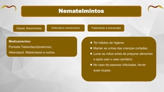 Nematelmintos
Classe: Secernentea Enterobius vermicularis Tratamento e prevenção
Medicamentos:
Pomada Tiabendazol(externos).
Albendazol, Mebendazol e outros.
 Ter hábitos de higiene;
 Manter as unhas das crianças cortadas;
 Lavar as mãos antes de preparar alimentos
e após usar o vaso sanitário;
 No caso de pessoas infectadas, ferver
suas roupas.
 