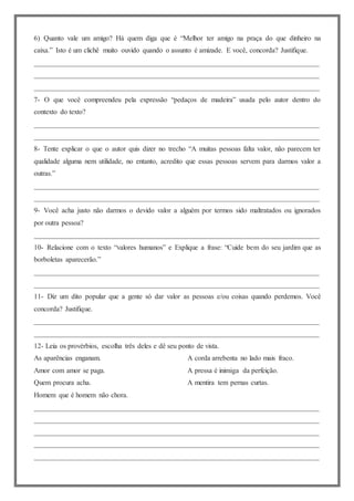 6) Quanto vale um amigo? Há quem diga que é “Melhor ter amigo na praça do que dinheiro na
caixa.” Isto é um clichê muito ouvido quando o assunto é amizade. E você, concorda? Justifique.
________________________________________________________________________________
________________________________________________________________________________
________________________________________________________________________________
7- O que você compreendeu pela expressão “pedaços de madeira” usada pelo autor dentro do
contexto do texto?
________________________________________________________________________________
________________________________________________________________________________
8- Tente explicar o que o autor quis dizer no trecho “A muitas pessoas falta valor, não parecem ter
qualidade alguma nem utilidade, no entanto, acredito que essas pessoas servem para darmos valor a
outras.”
________________________________________________________________________________
________________________________________________________________________________
9- Você acha justo não darmos o devido valor a alguém por termos sido maltratados ou ignorados
por outra pessoa?
________________________________________________________________________________
10- Relacione com o texto “valores humanos” e Explique a frase: “Cuide bem do seu jardim que as
borboletas aparecerão.”
________________________________________________________________________________
________________________________________________________________________________
11- Diz um dito popular que a gente só dar valor as pessoas e/ou coisas quando perdemos. Você
concorda? Justifique.
________________________________________________________________________________
________________________________________________________________________________
12- Leia os provérbios, escolha três deles e dê seu ponto de vista.
As aparências enganam.
Amor com amor se paga.
Quem procura acha.
Homem que é homem não chora.
A corda arrebenta no lado mais fraco.
A pressa é inimiga da perfeição.
A mentira tem pernas curtas.
________________________________________________________________________________
________________________________________________________________________________
________________________________________________________________________________
________________________________________________________________________________
________________________________________________________________________________
 