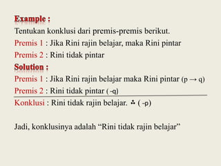 Tentukan konklusi dari premis-premis berikut.
Premis 1 : Jika Rini rajin belajar, maka Rini pintar
Premis 2 : Rini tidak pintar

Premis 1 : Jika Rini rajin belajar maka Rini pintar (p → q)
Premis 2 : Rini tidak pintar ( ̴q)
Konklusi : Rini tidak rajin belajar. ( ̴p)
Jadi, konklusinya adalah “Rini tidak rajin belajar”

 