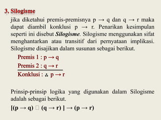 jika diketahui premis-premisnya p → q dan q → r maka
dapat diambil konklusi p → r. Penarikan kesimpulan
seperti ini disebut Silogisme. Silogisme menggunakan sifat
menghantarkan atau transitif dari pernyataan implikasi.
Silogisme disajikan dalam susunan sebagai berikut.

Prinsip-prinsip logika yang digunakan dalam Silogisme
adalah sebagai berikut.
[(p → q) ˄(q → r) ] → (p → r)

 