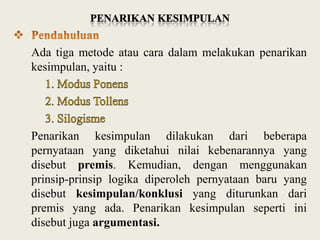 Ada tiga metode atau cara dalam melakukan penarikan
kesimpulan, yaitu :

Penarikan kesimpulan dilakukan dari beberapa
pernyataan yang diketahui nilai kebenarannya yang
disebut premis. Kemudian, dengan menggunakan
prinsip-prinsip logika diperoleh pernyataan baru yang
disebut kesimpulan/konklusi yang diturunkan dari
premis yang ada. Penarikan kesimpulan seperti ini
disebut juga argumentasi.

 