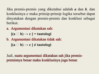 Jika premis-premis yang diketahui adalah a dan b, dan
konklusinya c maka prinsip-prinsip logika tersebut dapat
dinyatakan dengan premis-premis dan konklusi sebagai
berikut.
[(a ˄b) → c ] = tautologi

[(a ˄b) → c ] ≠ tautologi
Jadi,

 