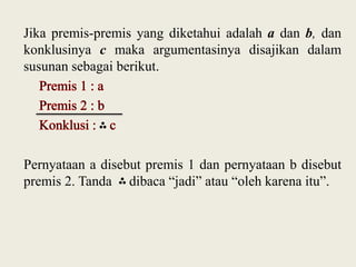 Jika premis-premis yang diketahui adalah a dan b, dan
konklusinya c maka argumentasinya disajikan dalam
susunan sebagai berikut.

Pernyataan a disebut premis 1 dan pernyataan b disebut
premis 2. Tanda dibaca “jadi” atau “oleh karena itu”.

 