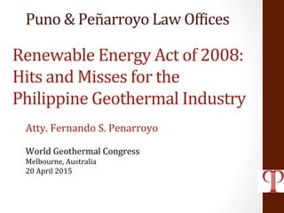 Renewable	
  Energy	
  Act	
  of	
  2008:	
  
Hits	
  and	
  Misses	
  for	
  the	
  
Philippine	
  Geothermal	
  Industry	
  
Atty.	
  Fernando	
  S.	
  Penarroyo	
  
	
  
World	
  Geothermal	
  Congress	
  
Melbourne,	
  Australia	
  
20	
  April	
  2015	
  
	
  
Puno	
  &	
  Peñarroyo	
  Law	
  OfNices	
  
 