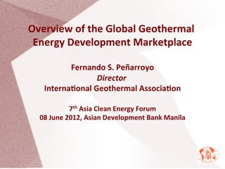 Overview	
  of	
  the	
  Global	
  Geothermal	
  
Energy	
  Development	
  Marketplace
Fernando	
  S.	
  Peñarroyo	
  
Director	
  	
  
InternaAonal	
  Geothermal	
  AssociaAon	
  
	
  
7th	
  Asia	
  Clean	
  Energy	
  Forum	
  
08	
  June	
  2012,	
  Asian	
  Development	
  Bank	
  Manila	
  
	
  
 