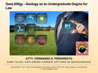 CWM TALKS: EXPLORING CAREER OPTIONS IN GEOSCIENCES
UNIVERSITY OF THE PHILIPPINES NATIONAL INSTITUTE OF GEOLOGICAL S CIENCES
11 SEPTEMBER 2021
GeoLAWgy - Geology as an Undergraduate Degree for
Law
ATTY. FERNANDO S. PEÑARROYO
 