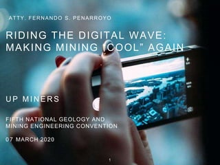ATTY. FERNANDO S. PENARROYO
RIDING THE DIGITAL WAVE:
MAKING MINING “COOL” AGAIN
U P M I N E R S
FIFTH NATIONAL GEOLOGY AND
MINING ENGINEERING CONVENTION
0 7 MARCH 2020
1
 