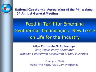 National
Geothermal
Association of the
Philippines
Feed-in Tariff for Emerging
Geothermal Technologies: New Lease
on Life for the Industry
Atty. Fernando S. Peñarroyo
Chair, Public Policy Committee
National Geothermal Association of the Philippines
16 August 2016
Marco Polo Hotel, Pasig City, Philippines
National Geothermal Association of the Philippines
13th Annual General Meeting
 