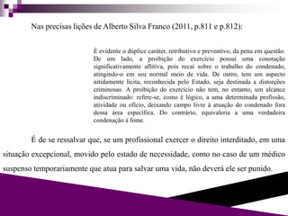 Nas precisas lições de Alberto Silva Franco (2011, p.811 e p.812):
É evidente o dúplice caráter, retributivo e preventivo, da pena em questão.
De um lado, a proibição do exercício possui uma conotação
significativamente aflitiva, pois recai sobre o trabalho do condenado,
atingindo-o em seu normal meio de vida. De outro, tem um aspecto
nitidamente lícita, reconhecida pelo Estado, seja destinada a distorções
criminosas. A proibição do exercício não tem, no entanto, um alcance
indiscriminado: refere-se, como é lógico, a uma determinada profissão,
atividade ou ofício, deixando campo livre à atuação do condenado fora
dessa área específica. Do contrário, equivaleria a uma verdadeira
condenação à fome.
É de se ressalvar que, se um profissional exercer o direito interditado, em uma
situação excepcional, movido pelo estado de necessidade, como no caso de um médico
suspenso temporariamente que atua para salvar uma vida, não deverá ele ser punido.
 