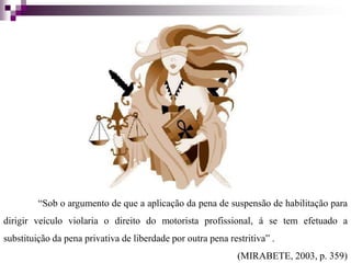 “Sob o argumento de que a aplicação da pena de suspensão de habilitação para
dirigir veículo violaria o direito do motorista profissional, á se tem efetuado a
substituição da pena privativa de liberdade por outra pena restritiva” .
(MIRABETE, 2003, p. 359)
 