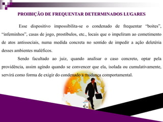 PROIBIÇÃO DE FREQUENTAR DETERMINADOS LUGARES
Esse dispositivo impossibilita-se o condenado de frequentar “boites”,
“inferninhos”, casas de jogo, prostíbulos, etc., locais que o impeliram ao cometimento
de atos antissociais, numa medida concreta no sentido de impedir a ação deletéria
desses ambientes maléficos.
Sendo facultado ao juiz, quando analisar o caso concreto, optar pela
providência, assim agindo quando se convencer que ela, isolada ou cumulativamente,
servirá como forma de exigir do condenado a mudança comportamental.
 