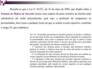 Ressalte-se que a Lei nº 10.671, de 16 de maio de 2003, que dispõe sobre o
Estatuto de Defesa do Torcedor trouxe uma espécie de pena restritiva de direitos (não
substitutiva) até então desconhecida, qual seja: a proibição de comparecer às
proximidades, bem como a qualquer local em que se realize evento esportivo, conforme
o artigo 39, que estabelece:
Art. 39 - O torcedor que promover tumulto, praticar ou incitar a violência,
ou invadir local restrito aos competidores ficará impedido de comparecer
às proximidades, bem como a qualquer local em que se realize evento
esportivo, pelo prazo de três meses a um ano, de acordo com a gravidade
da conduta, sem prejuízo das demais sanções cabíveis.
1º Incorrerá nas mesmas penas o torcedor que promover tumulto,
praticar ou incitar a violência num raio de cinco mil metros ao redor do
local de realização do evento esportivo.
2º A verificação do mau torcedor deverá ser feita pela sua conduta no
evento esportivo ou por Boletins de Ocorrências Policiais lavrados.
3º A apelação se dará por sentença dos juizados especiais criminais e
deverá ser provocada pelo Ministério Público, pela polícia judiciária, por
qualquer autoridade, pelo mando do evento esportivo ou por qualquer
torcedor partícipe, mediante representação.
 