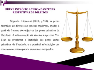 BREVE INTRÓITO ACERCA DAS PENAS
RESTRITIVAS DE DIREITOS
Segundo Bitencourt (2011, p.550), as penas
restritivas de direitos são sanções modernas, criadas a
partir do fracasso dos objetivos das penas privativas de
liberdade. A reformulação do sistema surge com Von
Liszt ao proclamar a ineficácia das penas curtas
privativas de liberdade, e a possível substituição por
recursos entendidos por ele como mais adequados.
 
