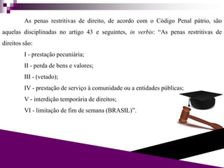 As penas restritivas de direito, de acordo com o Código Penal pátrio, são
aquelas disciplinadas no artigo 43 e seguintes, in verbis: “As penas restritivas de
direitos são:
I - prestação pecuniária;
II - perda de bens e valores;
III - (vetado);
IV - prestação de serviço à comunidade ou a entidades públicas;
V - interdição temporária de direitos;
VI - limitação de fim de semana (BRASIL)”.
 