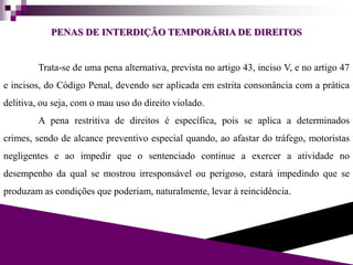 PENAS DE INTERDIÇÃO TEMPORÁRIA DE DIREITOS
Trata-se de uma pena alternativa, prevista no artigo 43, inciso V, e no artigo 47
e incisos, do Código Penal, devendo ser aplicada em estrita consonância com a prática
delitiva, ou seja, com o mau uso do direito violado.
A pena restritiva de direitos é específica, pois se aplica a determinados
crimes, sendo de alcance preventivo especial quando, ao afastar do tráfego, motoristas
negligentes e ao impedir que o sentenciado continue a exercer a atividade no
desempenho da qual se mostrou irresponsável ou perigoso, estará impedindo que se
produzam as condições que poderiam, naturalmente, levar à reincidência.
 
