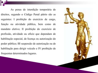 As penas de interdição temporária de
direitos, segundo o Código Penal pátrio são as
seguintes: I proibição do exercício de cargo,
função ou atividade pública, bem como de
mandato eletivo; II proibição do exercício de
profissão, atividade ou ofício que dependam de
habilitação especial, de licença ou autorização do
poder público; III suspensão de autorização ou de
habilitação para dirigir veículo e IV proibição de
frequentar determinados lugares.
 