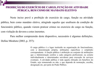 PROIBIÇÃO DO EXERCÍCIO DE CARGO, FUNÇÃO OU ATIVIDADE
PÚBLICA, BEM COMO DE MANDATO ELETIVO
Neste inciso prevê a proibição do exercício de cargo, função ou atividade
pública, bem como mandato eletivo, atingindo aqueles que usufruem da condição de
funcionário público, quando vierem praticar crimes no exercício do cargo ou função,
com violação de deveres a estes inerentes.
Para melhor compreensão deste dispositivo, necessário é algumas definições.
Define Mirabete (2003, p. 357):
O cargo público é o lugar instituído na organização do funcionalismo,
com a denominação própria, atribuições específicas e estipêndio
correspondente. A função pública é atribuição ou conjunto de atribuições
que a Administração confere a cada categoria profissional, ou comete
individualmente a determinados servidores para execução de serviços
eventuais. A atividade pública é toda aquela efetuada em benefício do
Estado, seja remunerada ou não, e que dependa de nomeação, escolha,
designação etc. por parte do Poder Público.
 