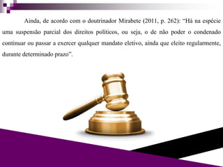 Ainda, de acordo com o doutrinador Mirabete (2011, p. 262): “Há na espécie
uma suspensão parcial dos direitos políticos, ou seja, o de não poder o condenado
continuar ou passar a exercer qualquer mandato eletivo, ainda que eleito regularmente,
durante determinado prazo”.
 