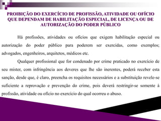 PROIBIÇÃO DO EXERCÍCIO DE PROFISSÃO, ATIVIDADE OU OFÍCIO
QUE DEPENDAM DE HABILITAÇÃO ESPECIAL, DE LICENÇA OU DE
AUTORIZAÇÃO DO PODER PÚBLICO
Há profissões, atividades ou ofícios que exigem habilitação especial ou
autorização do poder público para poderem ser exercidas, como exemplos;
advogados, engenheiros, arquitetos, médicos etc.
Qualquer profissional que for condenado por crime praticado no exercício de
seu mister, com infringência aos deveres que lhe são inerentes, poderá receber esta
sanção, desde que, é claro, preencha os requisitos necessários e a substituição revele-se
suficiente a reprovação e prevenção do crime, pois deverá restringir-se somente à
profissão, atividade ou ofício no exercício do qual ocorreu o abuso.
 