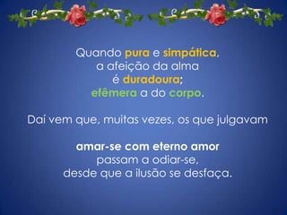 Quando pura e simpática, a afeição da alma é duradoura; efêmeraa do corpo. Daí vem que, muitas vezes, os que julgavam amar-se com eterno amor passam a odiar-se, desde que a ilusão se desfaça. 
