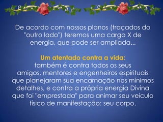 De acordo com nossos planos (traçados do "outro lado") teremos uma carga X de energia, que pode ser ampliada... Um atentado contra a vida:também é contra todos os seus amigos, mentores e engenheiros espirituais que planejaram sua encarnação nos mínimos detalhes, e contra a própria energia Divina que foi "emprestada" para animar seu veículo físico de manifestação: seu corpo.