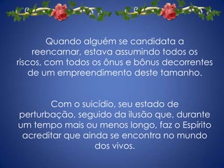 Quando alguém se candidata a reencarnar, estava assumindo todos os riscos, com todos os ônus e bônus decorrentes de um empreendimento deste tamanho.Com o suicídio, seu estado de perturbação, seguido da ilusão que, durante um tempo mais ou menos longo, faz o Espírito acreditar que ainda se encontra no mundo dos vivos.