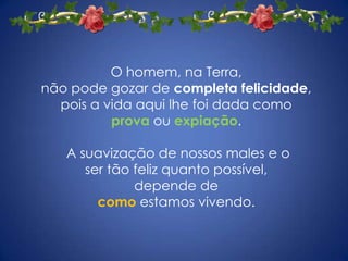 O homem, na Terra, não pode gozar de completa felicidade, pois a vida aqui lhe foi dada como provaou expiação.  A suavização de nossos males e o ser tão feliz quanto possível, depende decomo estamos vivendo.