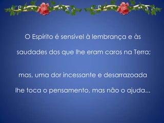 O Espírito é sensível à lembrança e às saudades dos que lhe eram caros na Terra; mas, uma dor incessante e desarrazoada lhe toca o pensamento, mas não o ajuda...