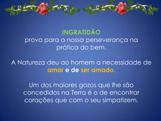 INGRATIDÃO
   prova para a nossa perseverança na
            prática do bem.

A Natureza deu ao homem a necessidade de
           amar e de ser amado.

    Um dos maiores gozos que lhe são
   concedidos na Terra é o de encontrar
   corações que com o seu simpatizem.
 