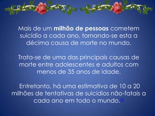Mais de um milhão de pessoas cometem
  suicídio a cada ano, tornando-se esta a
    décima causa de morte no mundo.

  Trata-se de uma das principais causas de
  morte entre adolescentes e adultos com
         menos de 35 anos de idade.

   Entretanto, há uma estimativa de 10 a 20
milhões de tentativas de suicídios não-fatais a
        cada ano em todo o mundo.[6
 