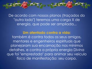 De acordo com nossos planos (traçados do
  "outro lado") teremos uma carga X de
    energia, que pode ser ampliada...

          Um atentado contra a vida:
   também é contra todos os seus amigos,
    mentores e engenheiros espirituais que
  planejaram sua encarnação nos mínimos
 detalhes, e contra a própria energia Divina
que foi "emprestada" para animar seu veículo
     físico de manifestação: seu corpo.
 