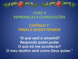 LIVRO 4
    ESPERANÇAS E CONSOLAÇÕES

           CAPÍTULO 1°
      PENAS E GOZOS FUTUROS

      “O que será o amanhã?
       Responda quem puder
      O que irá me acontecer?
O meu destino será como Deus quiser.”
 