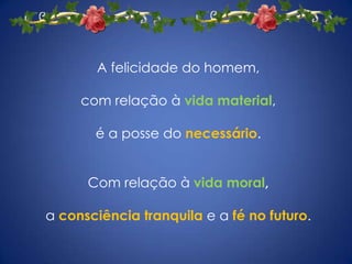 A felicidade do homem,

     com relação à vida material,

       é a posse do necessário.


      Com relação à vida moral,

a consciência tranquila e a fé no futuro.
 