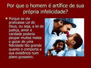 Por que o homem é artífice de sua própria infelicidade? Porque se ele praticasse Lei de Deus, ou seja, a lei de justiça, amor e caridade poderia poupar muitos males e gozar de uma felicidade tão grande quanto o comporta a sua existência num plano grosseiro. 