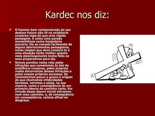 Kardec nos diz: O homem bem compenetrado do seu destino futuro não vê na existência corpórea mais do que uma rápida passagem. É como uma parada momentânea numa hospedaria precária. Ele se consola facilmente de alguns aborrecimentos passageiros, numa viagem que deve conduzi-lo a uma situação tanto melhor quanto mais atenciosamente tenha feito os seus preparativos para ela. Somos punidos nesta vida pelas infrações que cometemos às leis da existência corpórea, pelos próprios males decorrentes dessas infrações e pelos nossos próprios excessos. Se remontarmos pouco a pouco à origem do que chamamos infelicidades terrenas, veremos a estas, na sua maioria, como a conseqüência de um primeiro desvio do caminho certo. Em virtude desse desvio inicial entramos num mau caminho, e, de conseqüência em conseqüência, caímos afinal na desgraça. 