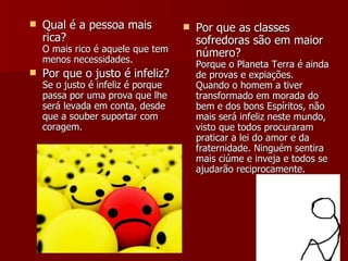 Qual é a pessoa mais rica? O mais rico é aquele que tem menos necessidades. Por que o justo é infeliz? Se o justo é infeliz é porque passa por uma prova que lhe será levada em conta, desde que a souber suportar com coragem. Por que as classes sofredoras são em maior número? Porque o Planeta Terra é ainda de provas e expiações. Quando o homem a tiver transformado em morada do bem e dos bons Espíritos, não mais será infeliz neste mundo, visto que todos procuraram praticar a lei do amor e da fraternidade. Ninguém sentira mais ciúme e inveja e todos se ajudarão reciprocamente.  
