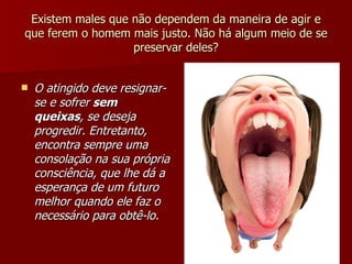 Existem males que não dependem da maneira de agir e que ferem o homem mais justo. Não há algum meio de se preservar deles? O atingido deve resignar-se e sofrer  sem queixas , se deseja progredir. Entretanto, encontra sempre uma consolação na sua própria consciência, que lhe dá a esperança de um futuro melhor quando ele faz o necessário para obtê-lo. 