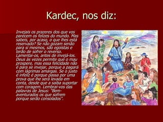 Kardec, nos diz: Invejais os prazeres dos que vos parecem os felizes do mundo. Mas sabeis, por acaso, o que lhes está reservado? Se não gozam senão para si mesmos, são egoístas e terão de sofrer o reverso. Lamentai-os, antes de invejá-los. Deus às vezes permite que o mau prospere, mas essa felicidade não é para se invejar, porque a pagará com lágrimas amargas. Se o justo é infeliz é porque passa por uma prova que lhe será levada em conta, desde que a saiba suportar com coragem. Lembrai-vos das palavras de Jesus: "Bem-aventurados os que sofrem porque serão consolados". 